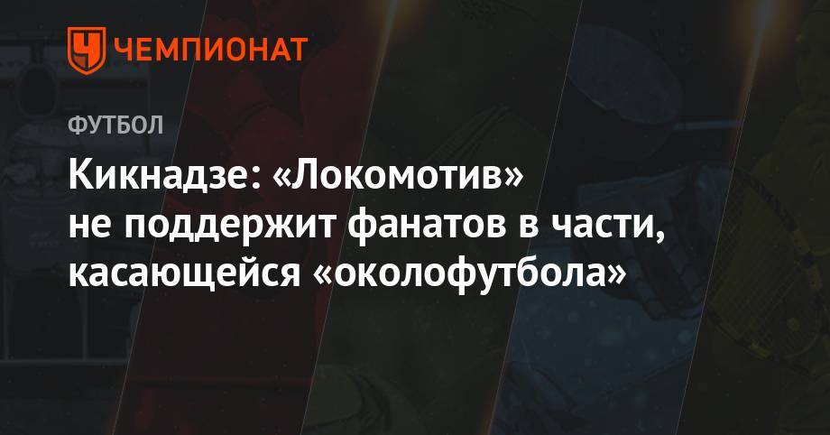 Василий Кикнадзе - Кикнадзе: «Локомотив» не поддержит фанатов в части, касающейся околофутбола - championat.com - Москва - Россия