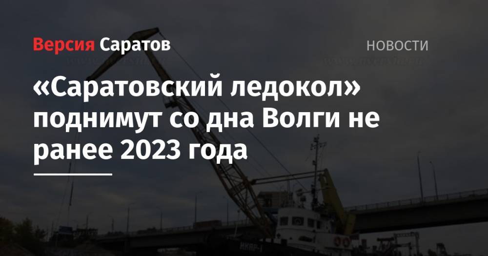 Валерий Радаев - «Саратовский ледокол» поднимут со дна Волги не ранее 2023 года - nversia.ru - Саратовская обл.