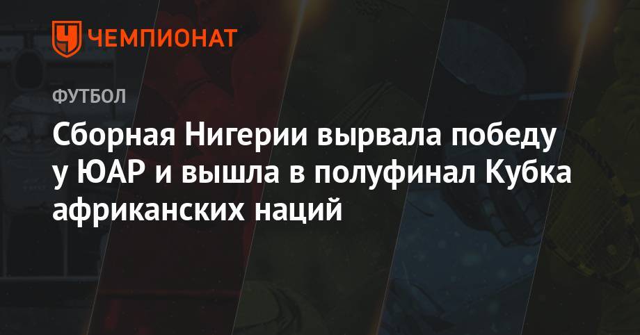 Сборная Нигерии вырвала победу у ЮАР и вышла в полуфинал Кубка Африканских Наций - championat.com - Алжир - Нигерия - Юар - Кот Дивуар - Сенегал - Бенин