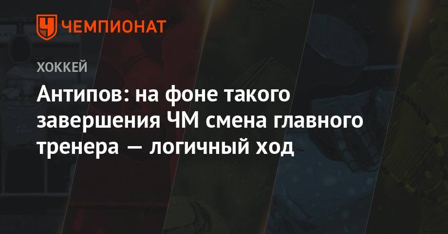 Алексей Кудашов - Антипов: на фоне такого завершения ЧМ смена главного тренера — логичный ход - championat.com - Россия