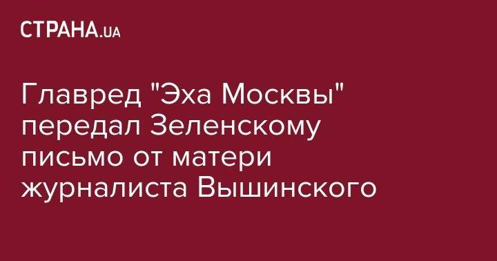 Владимир Зеленский - Алексей Венедиктов - Кирилл Вышинский - Главред "Эха Москвы" передал Зеленскому письмо от матери журналиста Вышинского - strana.ua - Москва - Украина - Киев - Херсон
