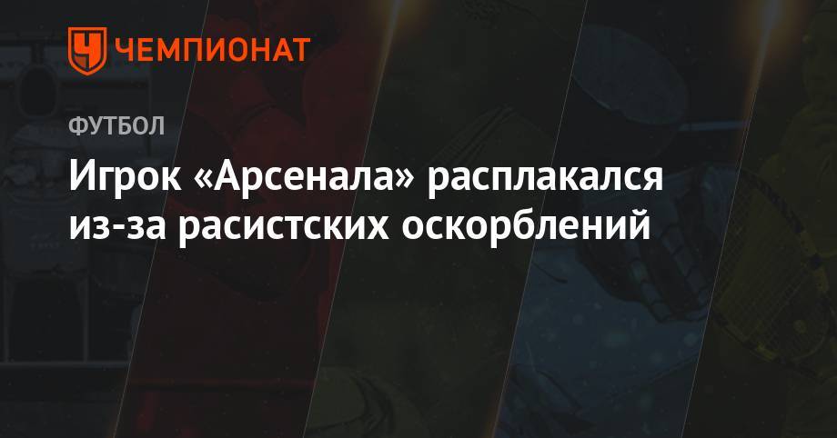 Игрок «Арсенала» расплакался из-за расистских оскорблений - championat.com - Швейцария - Лондон - Германия