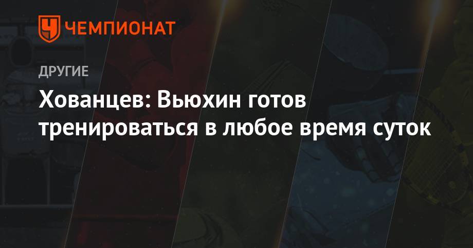 Максим Максимов - Анатолий Хованцев - Хованцев: Вьюхин готов тренироваться в любое время суток - championat.com - Россия - Тюмень