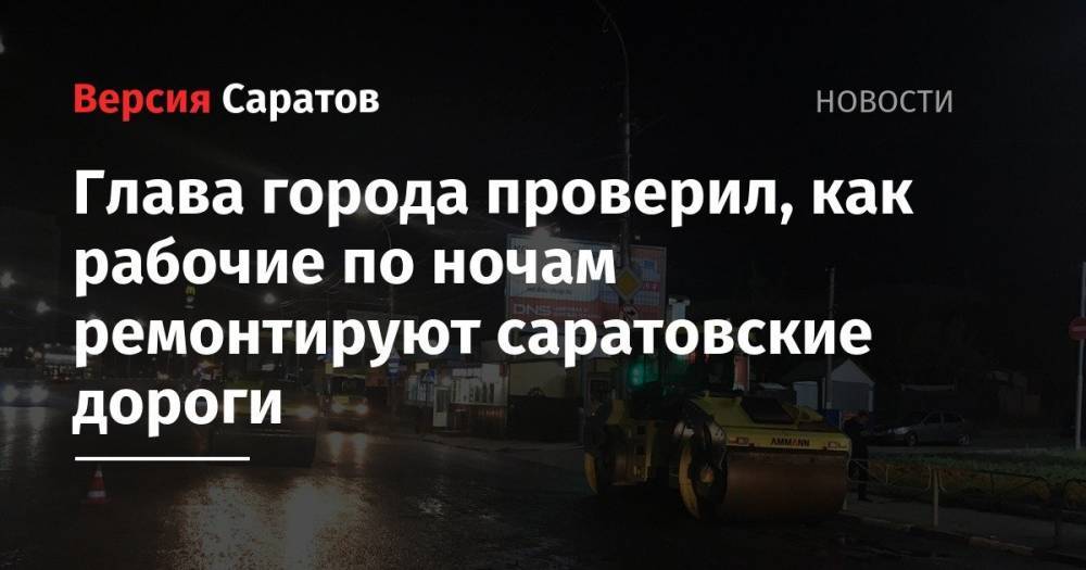 Михаил Исаев - Глава города проверил, как рабочие по ночам ремонтируют саратовские дороги - nversia.ru - Саратов - Саратова
