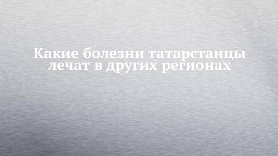 Какие болезни татарстанцы лечат в других регионах - chelny-izvest.ru - Москва - Башкирия - респ. Татарстан - респ. Чувашия - респ. Удмуртия