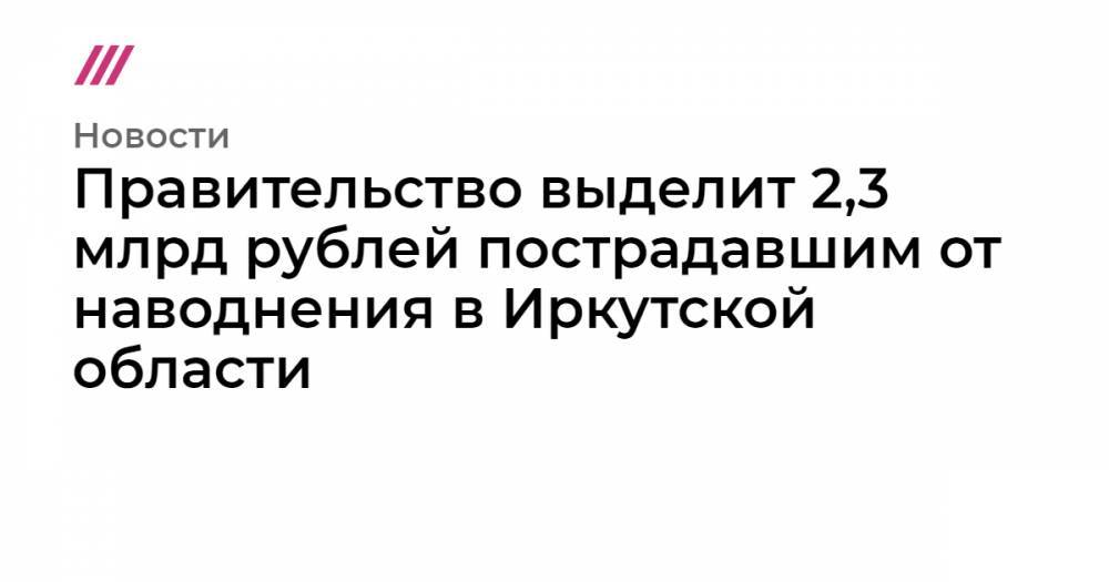 Правительство выделит 2,3 млрд рублей пострадавшим от наводнения в Иркутской области - tvrain.ru - Иркутская обл.