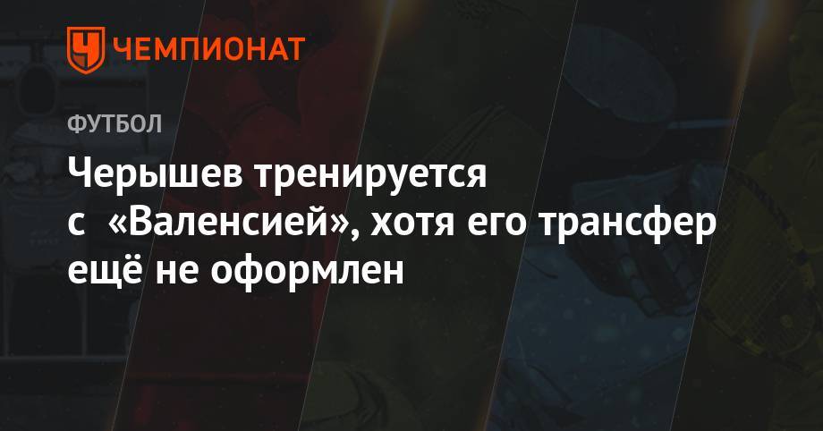 Денис Черышев - Черышев тренируется с «Валенсией», хотя его трансфер ещё не оформлен - championat.com - Россия - Испания