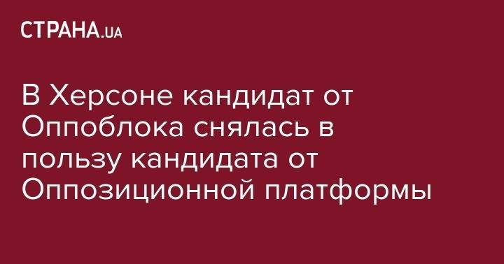 В Херсоне кандидат от Оппоблока снялась в пользу кандидата от Оппозиционной платформы - strana.ua - Украина - Херсон