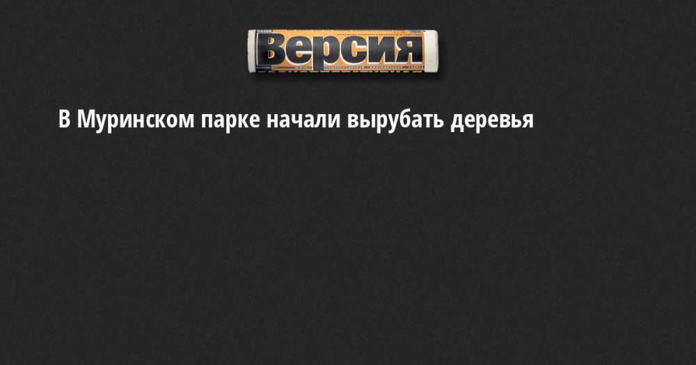 Александр Беглов - Эдуард Батанов - Борис Вишневский - В Муринском парке начали вырубать деревья - neva.versia.ru - Санкт-Петербург - район Калининский