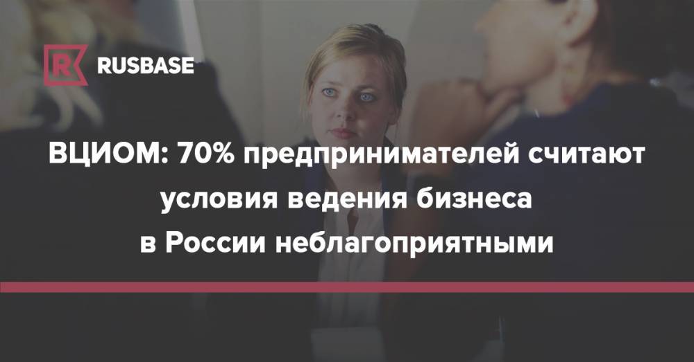 Кирилл Родин - ВЦИОМ: 70% предпринимателей считают условия ведения бизнеса в России неблагоприятными - rb.ru - Россия