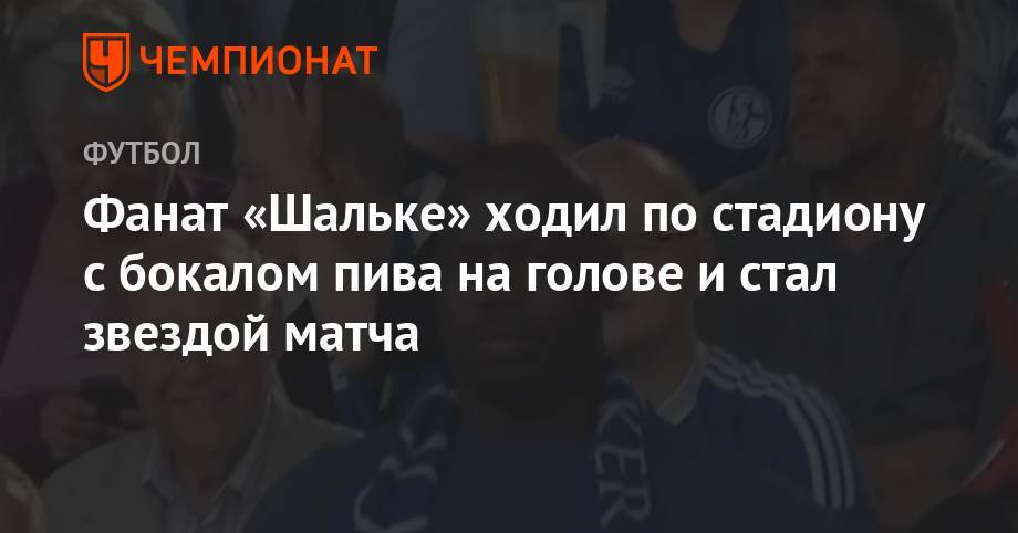 Фанат «Шальке» ходил по стадиону с бокалом пива на голове и стал звездой матча - championat.com