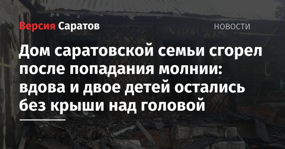 Дом саратовской семьи сгорел после попадания молнии: вдова и двое детей остались без крыши над головой - nversia.ru - р-н Кировский