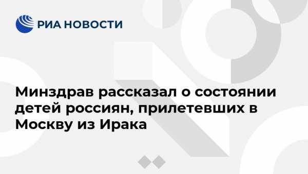 Минздрав рассказал о состоянии детей россиян, прилетевших в Москву из Ирака - vestirossii.com - Москва - Россия - Ирак