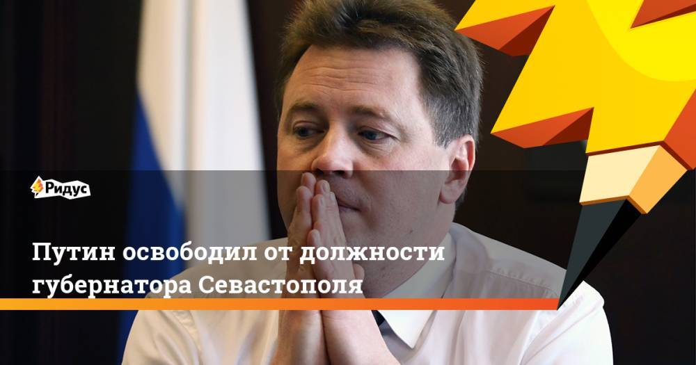 Владимир Путин - Дмитрий Овсянников - Михаил Развожаев - Путин освободил от должности губернатора Севастополя. Ридус - ridus.ru - Россия - Севастополь - респ. Хакасия