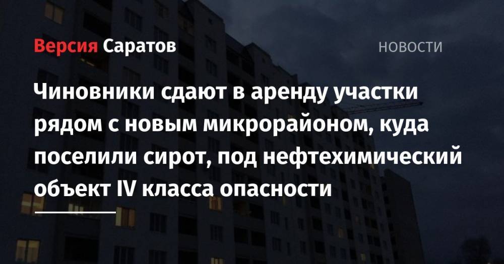 Чиновники сдают в аренду участки рядом с новым микрорайоном, куда поселили сирот, под нефтехимический объект IV класса опасности - nversia.ru - Саратов