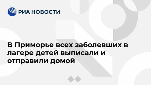 В Приморье всех заболевших в лагере детей выписали и отправили домой - vestirossii.com - Приморье край - Владивосток