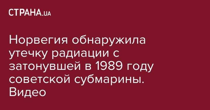 Норвегия обнаружила утечку радиации с затонувшей в 1989 году советской субмарины. Видео - strana.ua - Норвегия - Россия - Украина - Курск