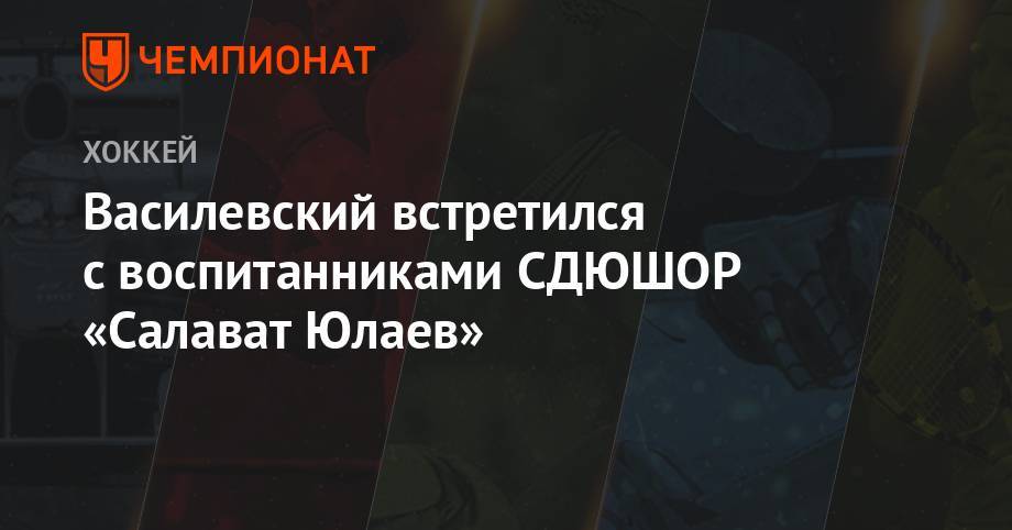 Сергей Бобровский - Андрей Василевский - Василевский встретился с воспитанниками СДЮШОР «Салават Юлаев» - championat.com - Уфа