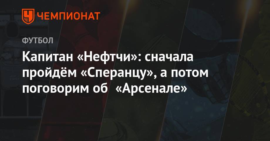 Капитан «Нефтчи»: сначала пройдём «Сперанцу», а потом поговорим об «Арсенале» - championat.com - Кишинев