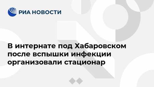 В интернате под Хабаровском после вспышки инфекции организовали стационар - vestirossii.com - Хабаровск