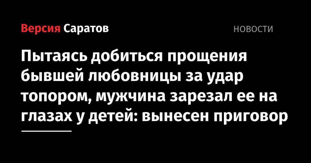 Пытаясь добиться прощения бывшей любовницы за удар топором, мужчина зарезал ее на глазах у детей: вынесен приговор - nversia.ru - Россия - Саратовская обл. - Саратов
