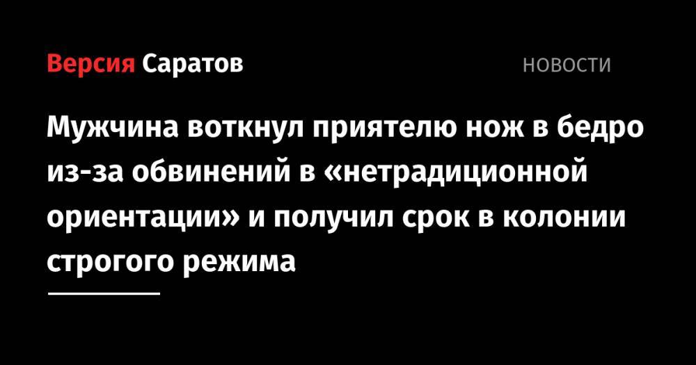 Мужчина воткнул приятелю нож в бедро из-за обвинений в «нетрадиционной ориентации» и получил срок в колонии строгого режима - nversia.ru - Россия - Саратов