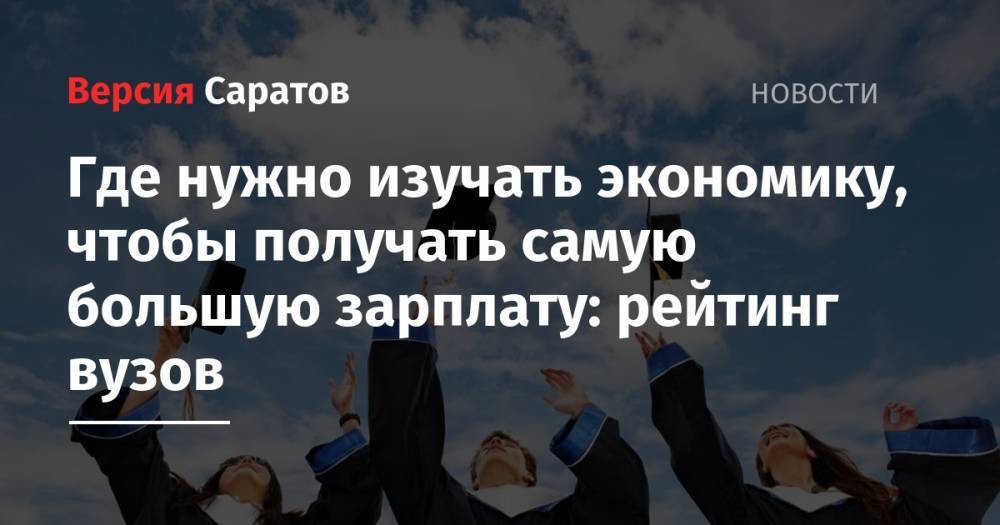 Где нужно изучать экономику, чтобы получать самую большую зарплату: рейтинг вузов - nversia.ru - Россия - Саратов