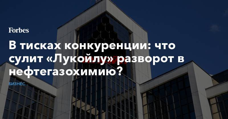 В тисках конкуренции: что сулит «Лукойлу» разворот в нефтегазохимию? - forbes.ru - Нижегородская обл. - Ставрополье
