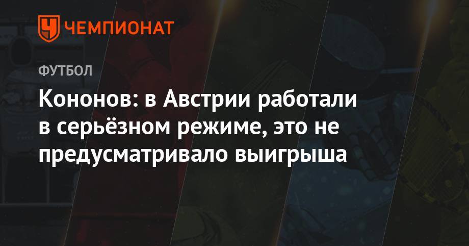 Олег Кононов - Кононов: в Австрии работали в серьёзном режиме, это не предусматривало выигрыша - championat.com - Москва - Австрия - Краснодар