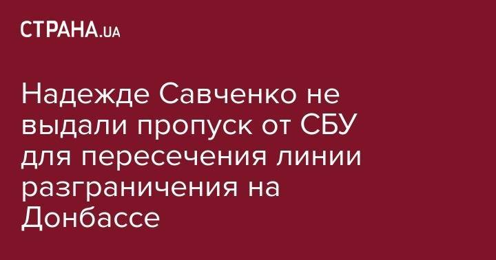 Надежда Савченко - Надежде Савченко не выдали пропуск от СБУ для пересечения линии разграничения на Донбассе - strana.ua - Украина - Горловка