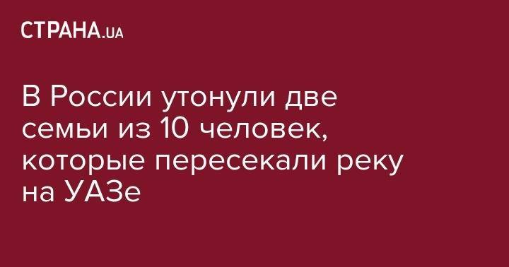 В России утонули две семьи из 10 человек, которые пересекали реку на УАЗе - strana.ua - Россия - Иркутская обл. - Сочи - респ.Тыва - Адлер
