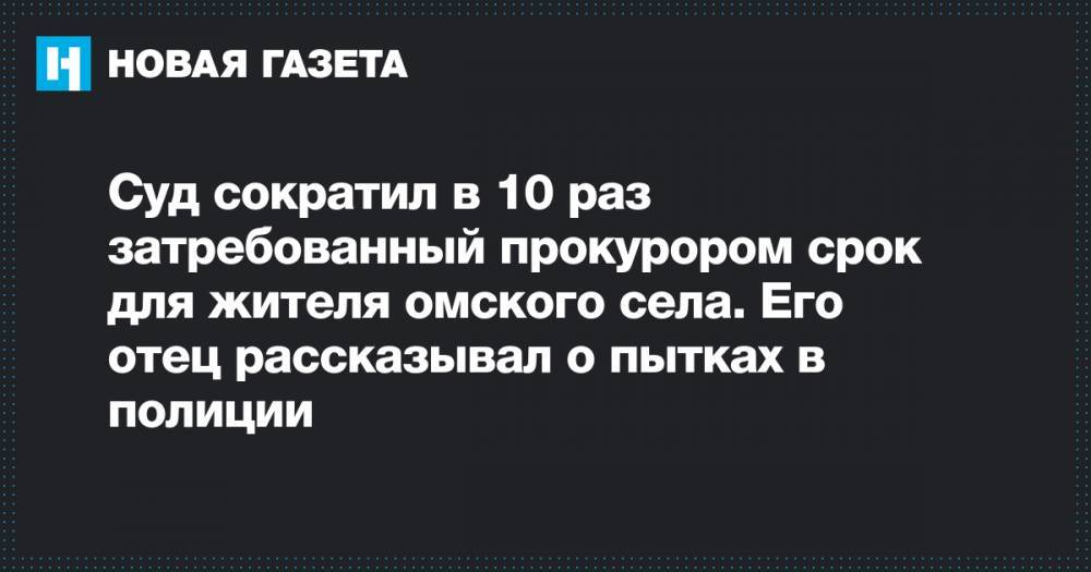 Александр Васильев - Александр Бастрыкин - Суд сократил в 10 раз затребованный прокурором срок для жителя омского села. Его отец рассказывал о пытках в полиции - novayagazeta.ru - Омск - Павлоград