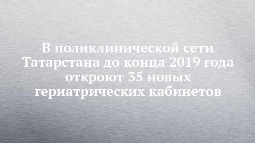 В поликлинической сети Татарстана до конца 2019 года откроют 35 новых гериатрических кабинетов - chelny-izvest.ru - Россия - респ. Татарстан - Набережные Челны - Казань