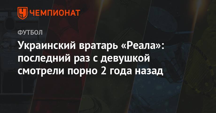 Андрей Лунин - Украинский вратарь «Реала»: последний раз с девушкой смотрели порно 2 года назад - championat.com - Мадрид