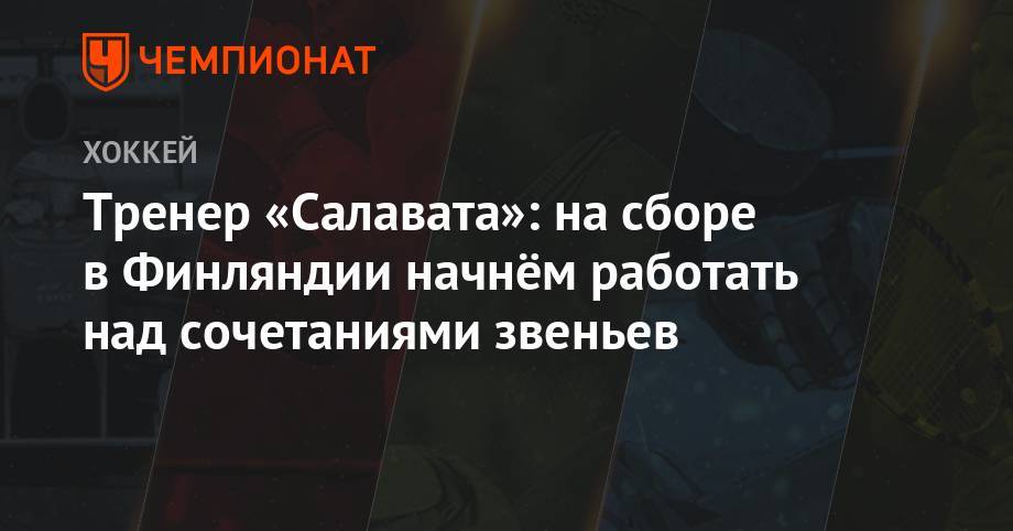 Тренер «Салавата»: на сборе в Финляндии начнём работать над сочетаниями звеньев - championat.com - Уфа - Финляндия