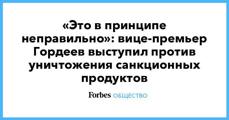 Алексей Гордеев - «Это в принципе неправильно»: вице-премьер Гордеев выступил против уничтожения санкционных продуктов - forbes.ru