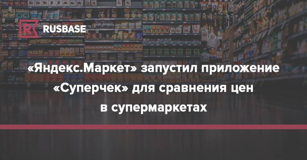 Михаил Бурмистров - «Яндекс.Маркет» запустил приложение «Суперчек» для сравнения цен в супермаркетах - rb.ru