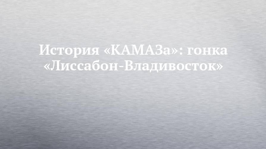 История «КАМАЗа»: гонка «Лиссабон-Владивосток» - chelny-izvest.ru - Москва - Россия - Владивосток - Лиссабон