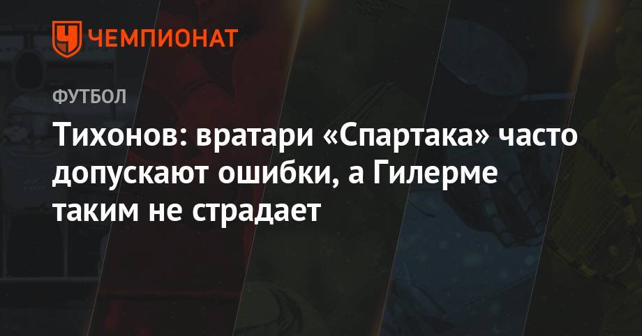Андрей Тихонов - Тихонов: вратари «Спартака» часто допускают ошибки, а Гилерме таким не страдает - championat.com - Москва - Россия