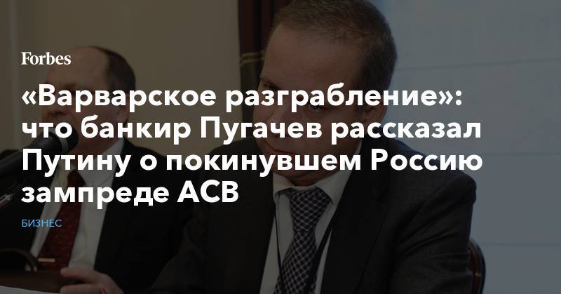 Владимир Путин - Сергей Пугачев - «Варварское разграбление»: что банкир Пугачев рассказал Путину о покинувшем Россию зампреде АСВ - forbes.ru - Россия