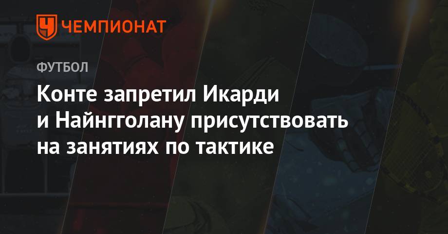 Мауро Икарди - Антонио Конт - Конте запретил Икарди и Найнгголану присутствовать на занятиях по тактике - championat.com - Швейцария
