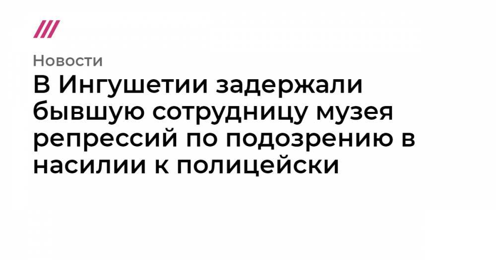 В Ингушетии задержали бывшую сотрудницу музея репрессий по подозрению в насилии к полицейским - tvrain.ru - Россия - респ. Ингушетия - Нальчик - респ. Чечня