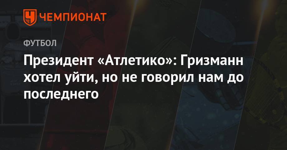 Антуан Гризманн - Президент «Атлетико»: Гризманн хотел уйти, но не говорил нам до последнего - championat.com - Мадрид