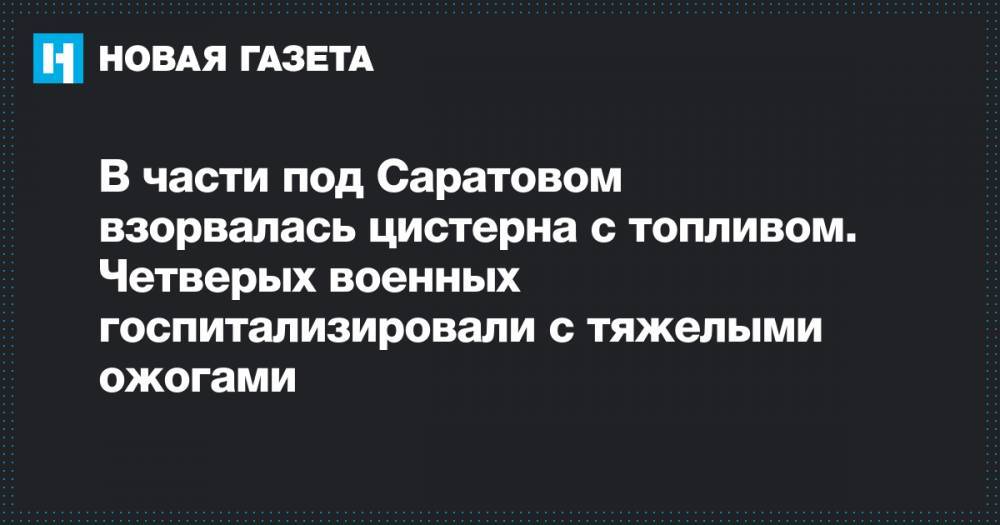 Николай Панков - В части под Саратовом взорвалась цистерна с топливом. Четверых военных госпитализировали с тяжелыми ожогами - novayagazeta.ru - Саратовская обл. - Саратов - Вольск
