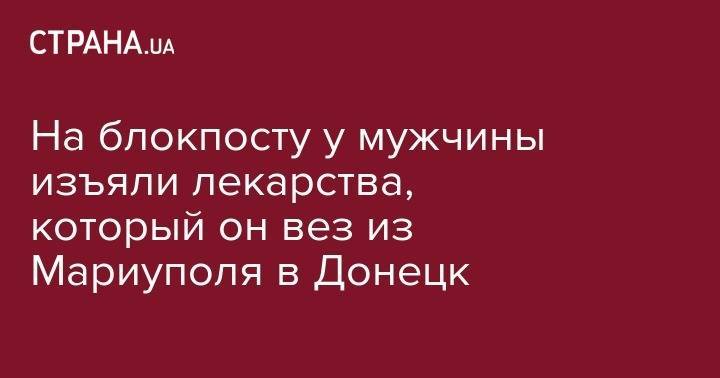 На блокпосту у мужчины изъяли лекарства, который он вез из Мариуполя в Донецк - strana.ua - Украина - Донецк - Мариуполь