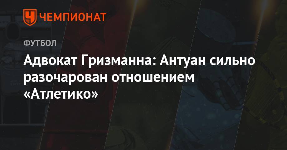 Антуан Гризманн - Адвокат Гризманна: Антуан сильно разочарован отношением «Атлетико» - championat.com - Мадрид