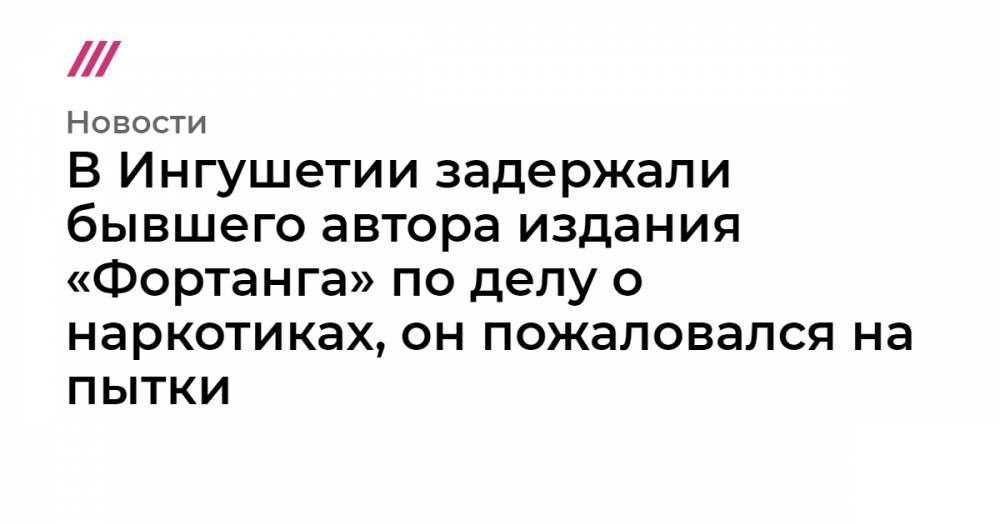 В Ингушетии задержали бывшего автора издания «Фортанга» по делу о наркотиках, он пожаловался на пытки - tvrain.ru - Россия - Грузия - респ. Ингушетия