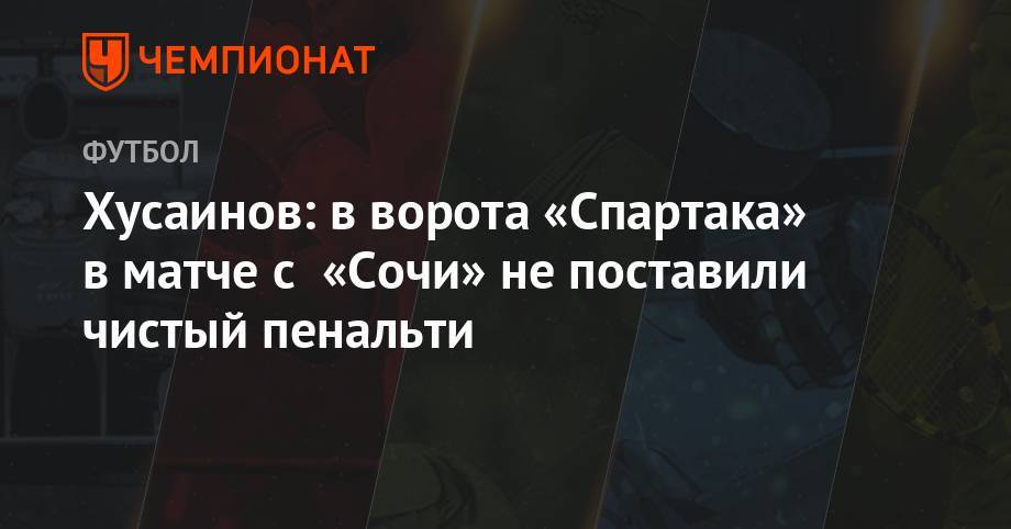 Андрей Панков - Владимир Москалев - Хусаинов: в ворота «Спартака» в матче с «Сочи» не поставили чистый пенальти - championat.com - Сочи
