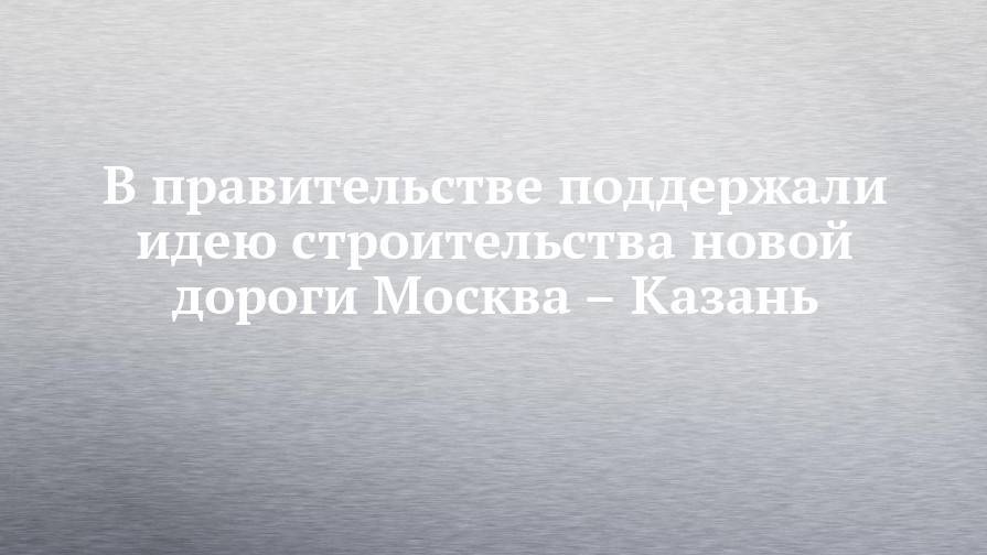 Максим Акимов - В правительстве поддержали идею строительства новой дороги Москва – Казань - chelny-izvest.ru - Москва - Казань