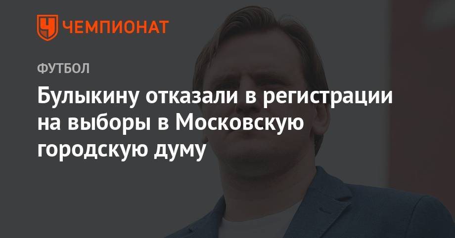Дмитрий Булыкин - Булыкину отказали в регистрации на выборы в Московскую городскую думу - championat.com - Москва